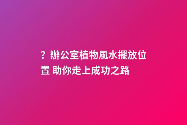 ？辦公室植物風水擺放位置 助你走上成功之路